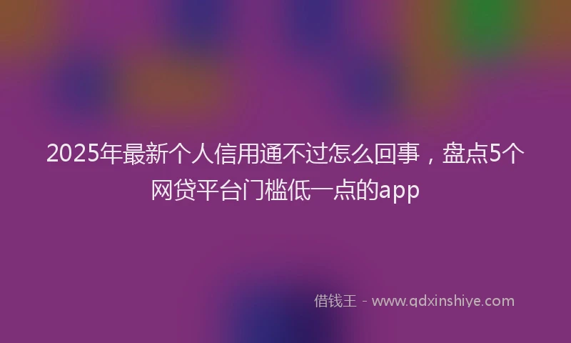 2025年最新个人信用通不过怎么回事，盘点5个网贷平台门槛低一点的app