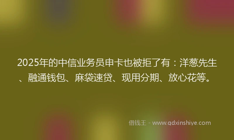 2025年的中信业务员申卡也被拒了有：洋葱先生、融通钱包、麻袋速贷、现用分期、放心花等。