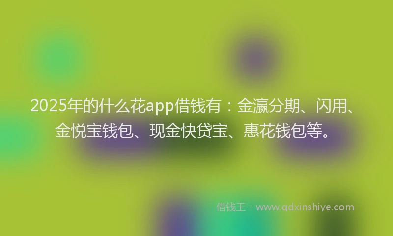2025年的什么花app借钱有：金瀛分期、闪用、金悦宝钱包、现金快贷宝、惠花钱包等。