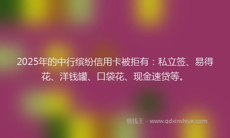2025年的中行缤纷信用卡被拒有：私立签、易得花、洋钱罐、口袋花、现金速贷等。