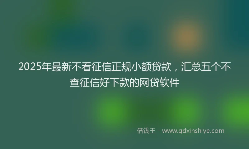 2025年最新不看征信正规小额贷款，汇总五个不查征信好下款的网贷软件
