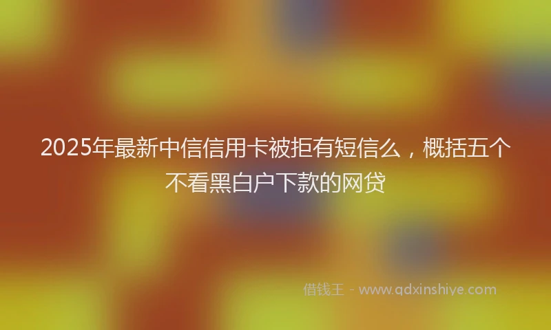 2025年最新中信信用卡被拒有短信么，概括五个不看黑白户下款的网贷