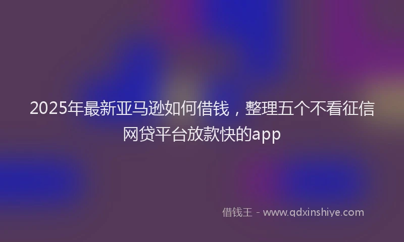 2025年最新亚马逊如何借钱，整理五个不看征信网贷平台放款快的app