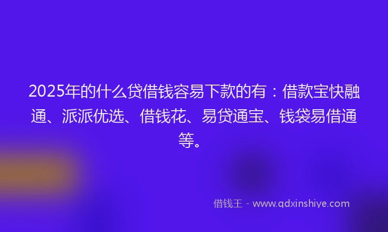 2025年的什么贷借钱容易下款的有：借款宝快融通、派派优选、借钱花、易贷通宝、钱袋易借通等。