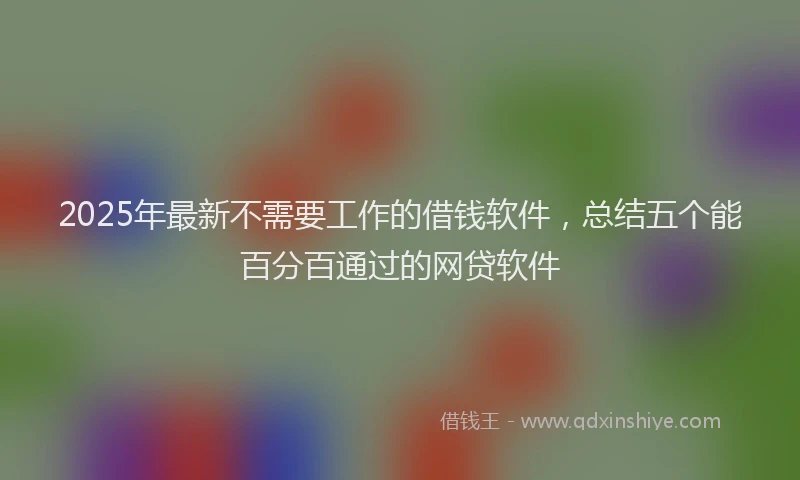 2025年最新不需要工作的借钱软件，总结五个能百分百通过的网贷软件