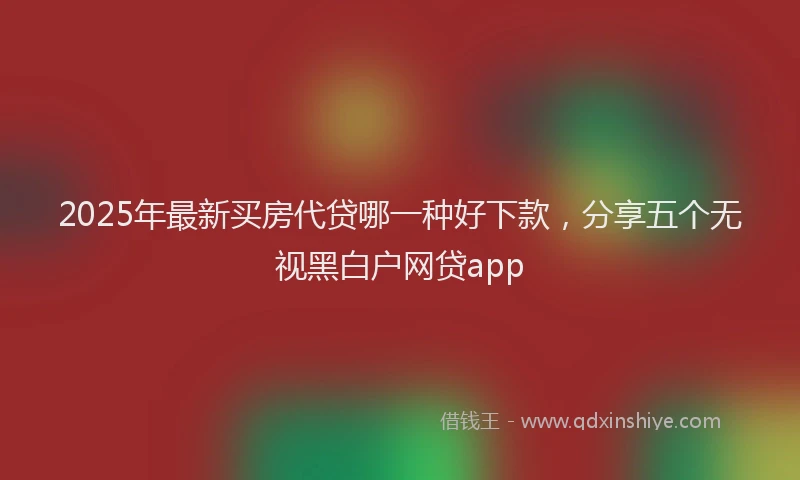 2025年最新买房代贷哪一种好下款，分享五个无视黑白户网贷app