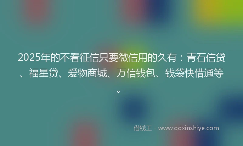2025年的不看征信只要微信用的久有：青石信贷、福星贷、爱物商城、万信钱包、钱袋快借通等。