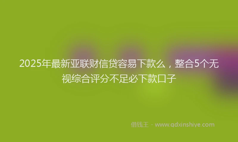 2025年最新亚联财信贷容易下款么，整合5个无视综合评分不足必下款口子