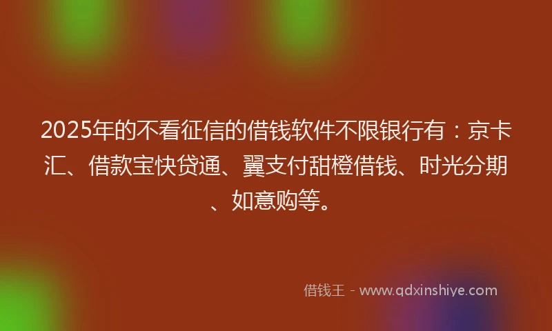 2025年的不看征信的借钱软件不限银行有：京卡汇、借款宝快贷通、翼支付甜橙借钱、时光分期、如意购等。