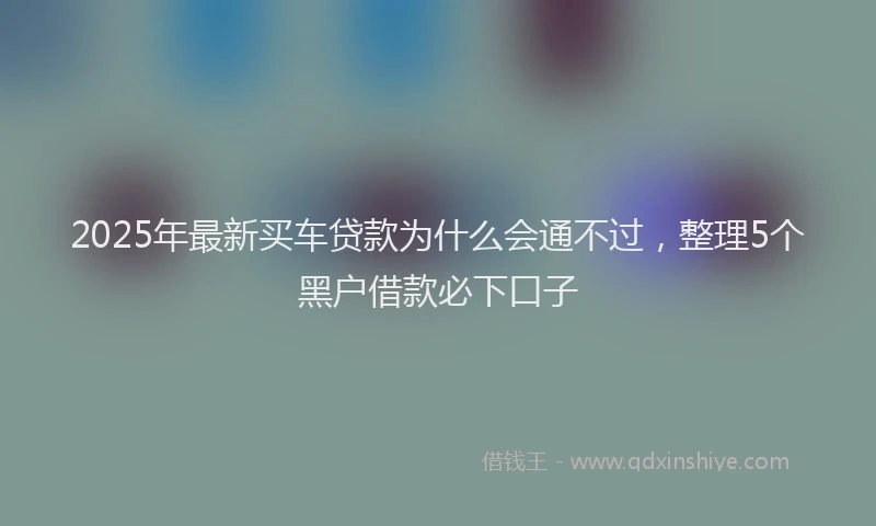 2025年最新买车贷款为什么会通不过，整理5个黑户借款必下口子