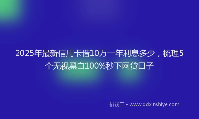 2025年最新信用卡借10万一年利息多少，梳理5个无视黑白100%秒下网贷口子