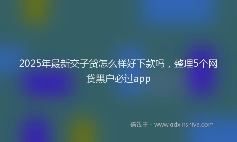 2025年最新交子贷怎么样好下款吗，整理5个网贷黑户必过app