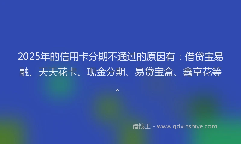 2025年的信用卡分期不通过的原因有：借贷宝易融、天天花卡、现金分期、易贷宝盒、鑫享花等。