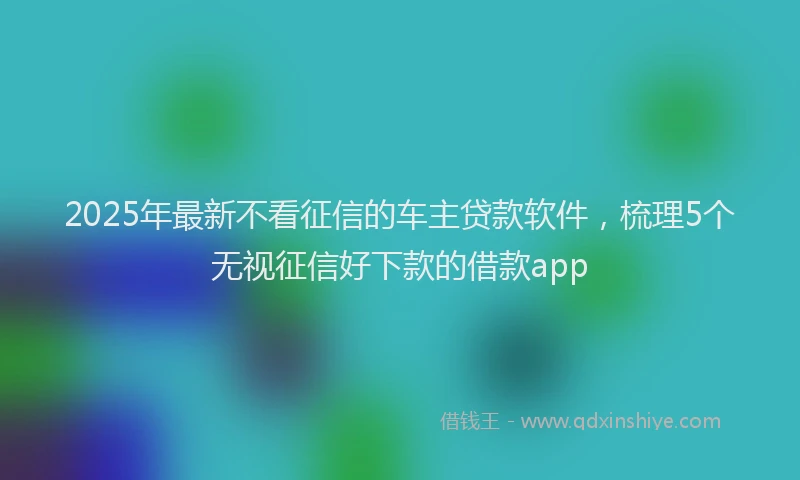 2025年最新不看征信的车主贷款软件，梳理5个无视征信好下款的借款app