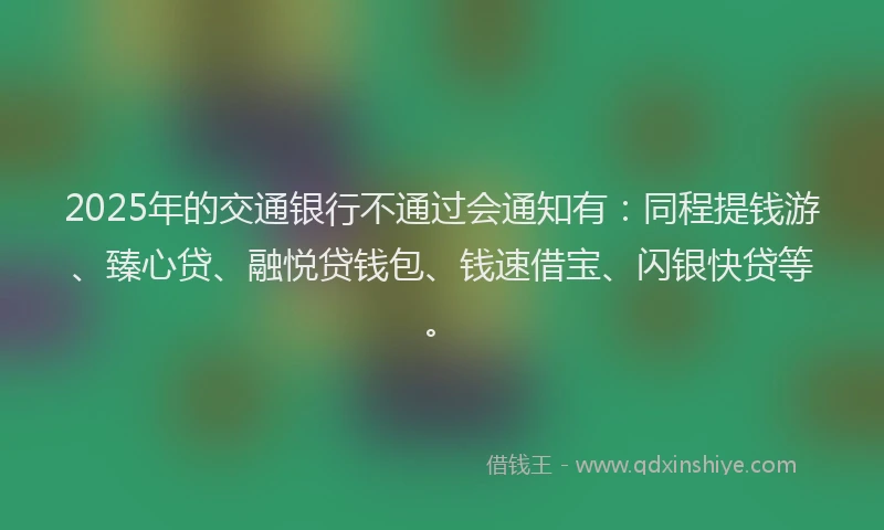 2025年的交通银行不通过会通知有：同程提钱游、臻心贷、融悦贷钱包、钱速借宝、闪银快贷等。