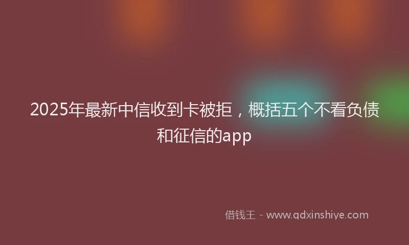 2025年最新中信收到卡被拒，概括五个不看负债和征信的app