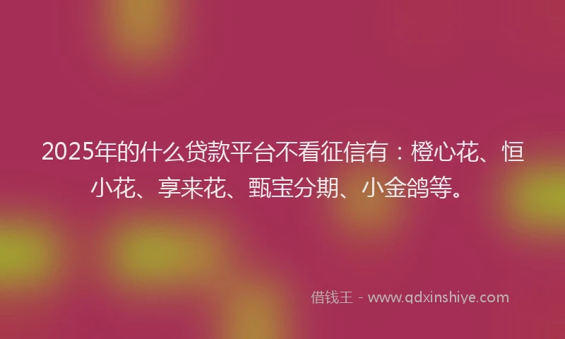 2025年的什么贷款平台不看征信有：橙心花、恒小花、享来花、甄宝分期、小金鸽等。