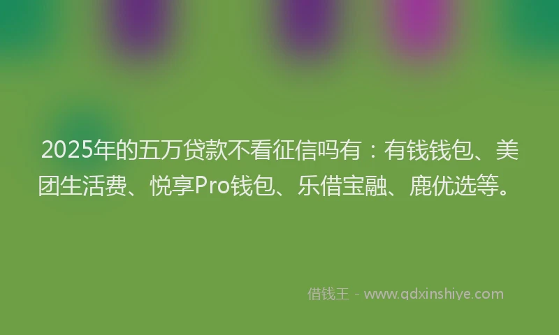2025年的五万贷款不看征信吗有：有钱钱包、美团生活费、悦享Pro钱包、乐借宝融、鹿优选等。