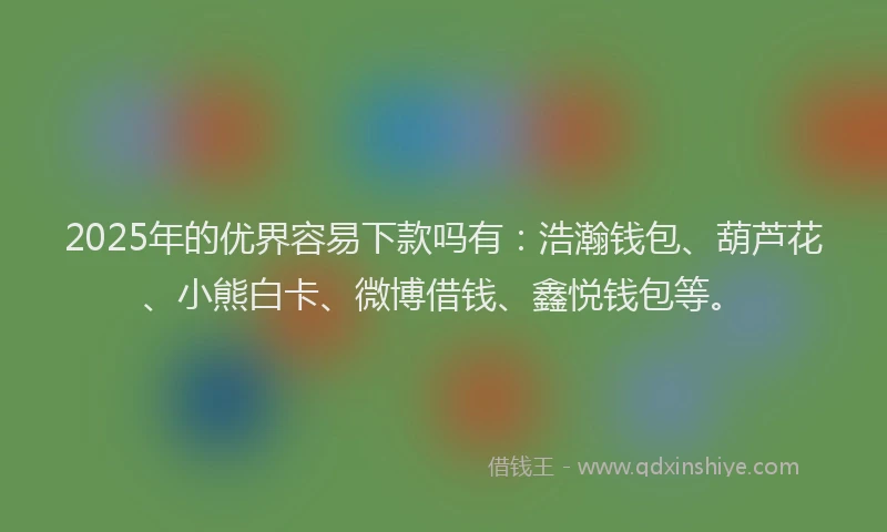 2025年的优界容易下款吗有：浩瀚钱包、葫芦花、小熊白卡、微博借钱、鑫悦钱包等。
