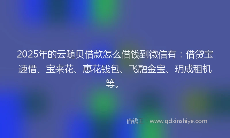 2025年的云随贝借款怎么借钱到微信有：借贷宝速借、宝来花、惠花钱包、飞融金宝、玥成租机等。