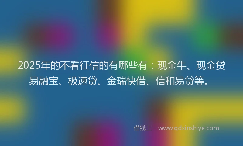 2025年的不看征信的有哪些有：现金牛、现金贷易融宝、极速贷、金瑞快借、信和易贷等。