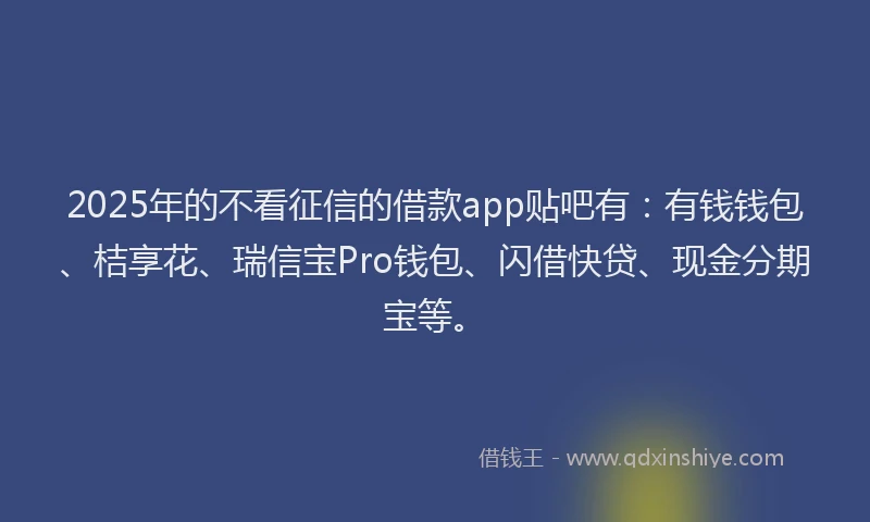 2025年的不看征信的借款app贴吧有：有钱钱包、桔享花、瑞信宝Pro钱包、闪借快贷、现金分期宝等。
