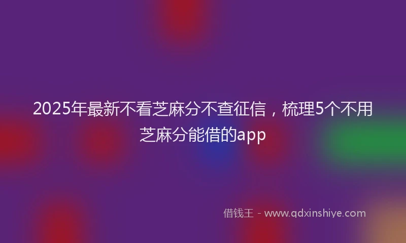 2025年最新不看芝麻分不查征信，梳理5个不用芝麻分能借的app