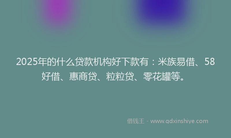 2025年的什么贷款机构好下款有：米族易借、58好借、惠商贷、粒粒贷、零花罐等。