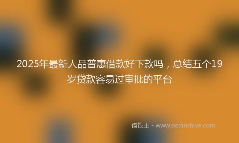 2025年最新人品普惠借款好下款吗，总结五个19岁贷款容易过审批的平台