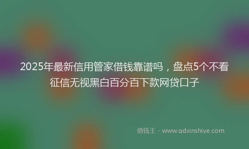 2025年最新信用管家借钱靠谱吗，盘点5个不看征信无视黑白百分百下款网贷口子
