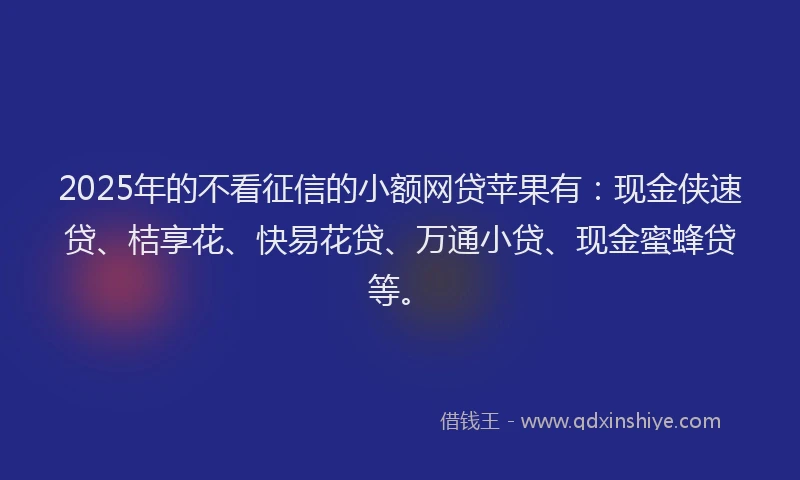 2025年的不看征信的小额网贷苹果有：现金侠速贷、桔享花、快易花贷、万通小贷、现金蜜蜂贷等。