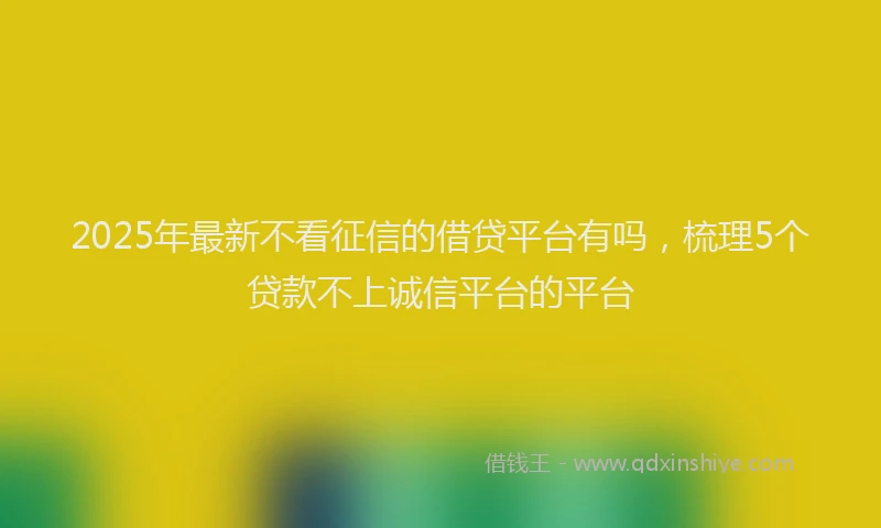 2025年最新不看征信的借贷平台有吗，梳理5个贷款不上诚信平台的平台