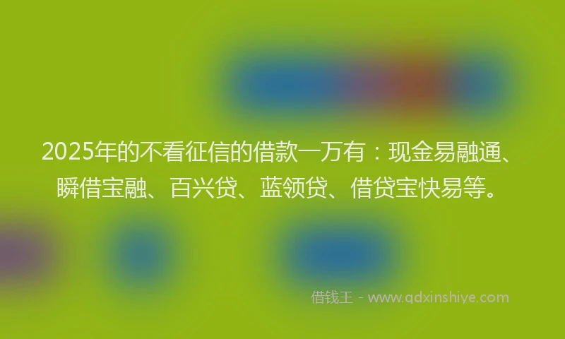 2025年的不看征信的借款一万有：现金易融通、瞬借宝融、百兴贷、蓝领贷、借贷宝快易等。
