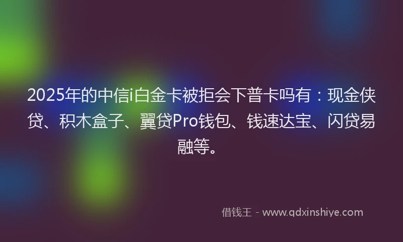 2025年的中信i白金卡被拒会下普卡吗有：现金侠贷、积木盒子、翼贷Pro钱包、钱速达宝、闪贷易融等。