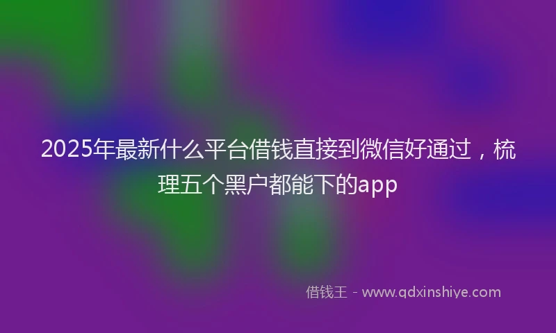 2025年最新什么平台借钱直接到微信好通过，梳理五个黑户都能下的app