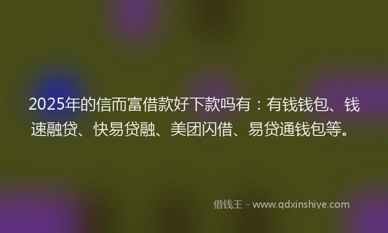 2025年的信而富借款好下款吗有：有钱钱包、钱速融贷、快易贷融、美团闪借、易贷通钱包等。