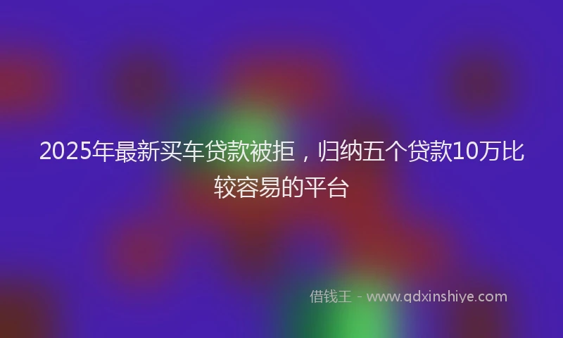 2025年最新买车贷款被拒，归纳五个贷款10万比较容易的平台