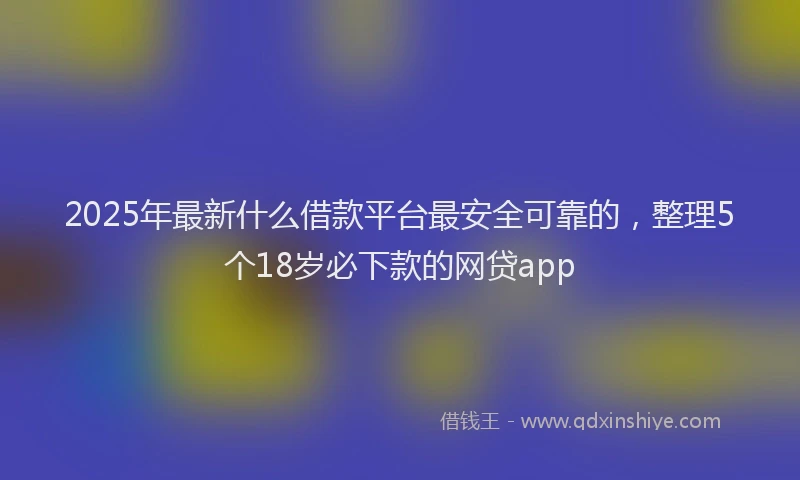 2025年最新什么借款平台最安全可靠的，整理5个18岁必下款的网贷app
