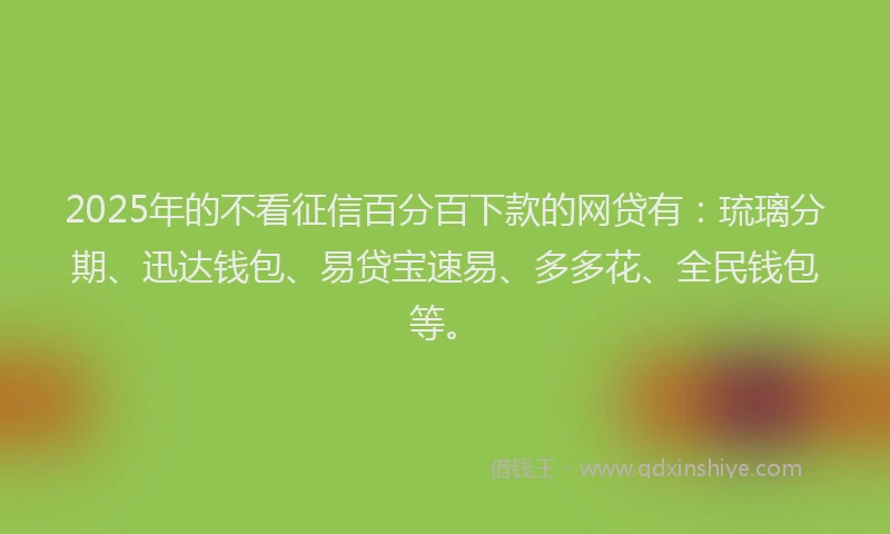2025年的不看征信百分百下款的网贷有：琉璃分期、迅达钱包、易贷宝速易、多多花、全民钱包等。