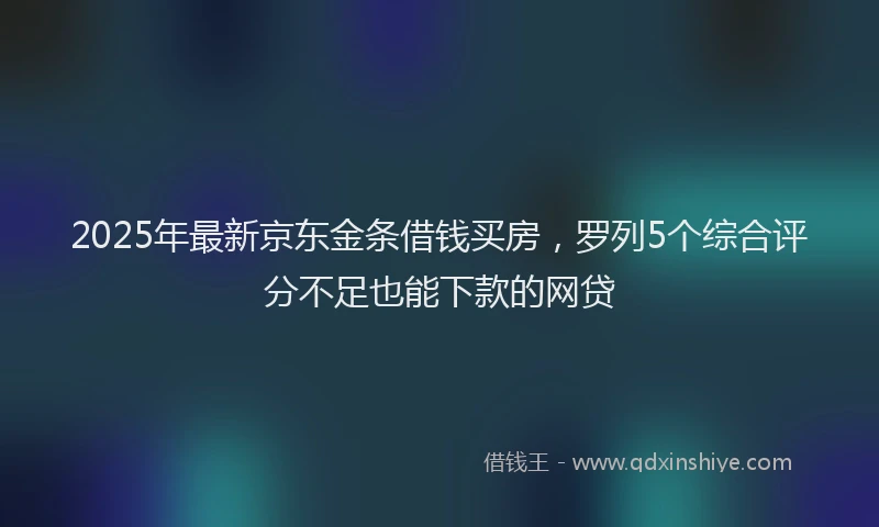2025年最新京东金条借钱买房，罗列5个综合评分不足也能下款的网贷