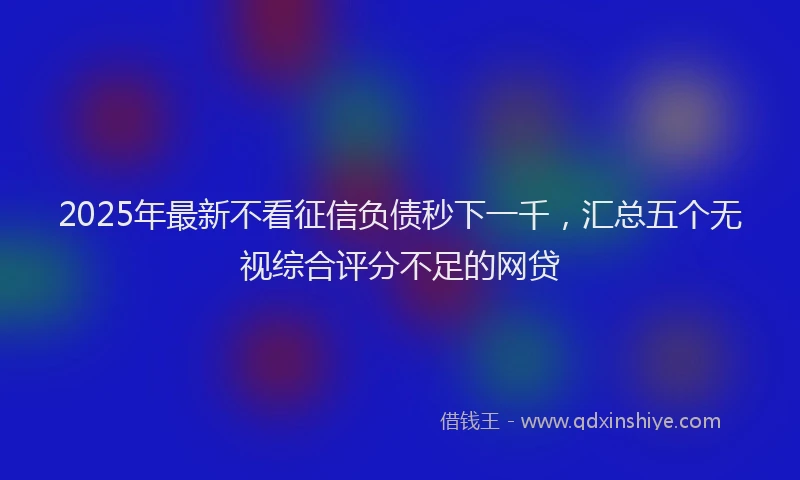 2025年最新不看征信负债秒下一千，汇总五个无视综合评分不足的网贷