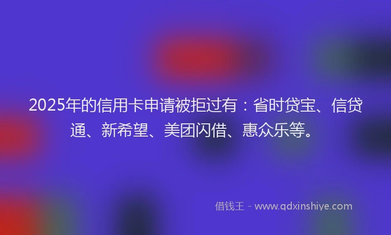 2025年的信用卡申请被拒过有：省时贷宝、信贷通、新希望、美团闪借、惠众乐等。