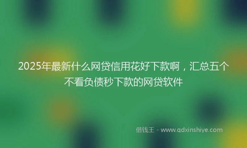 2025年最新什么网贷信用花好下款啊，汇总五个不看负债秒下款的网贷软件