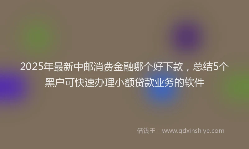 2025年最新中邮消费金融哪个好下款，总结5个黑户可快速办理小额贷款业务的软件