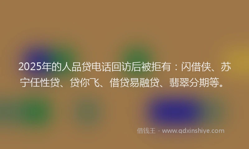 2025年的人品贷电话回访后被拒有：闪借侠、苏宁任性贷、贷你飞、借贷易融贷、翡翠分期等。