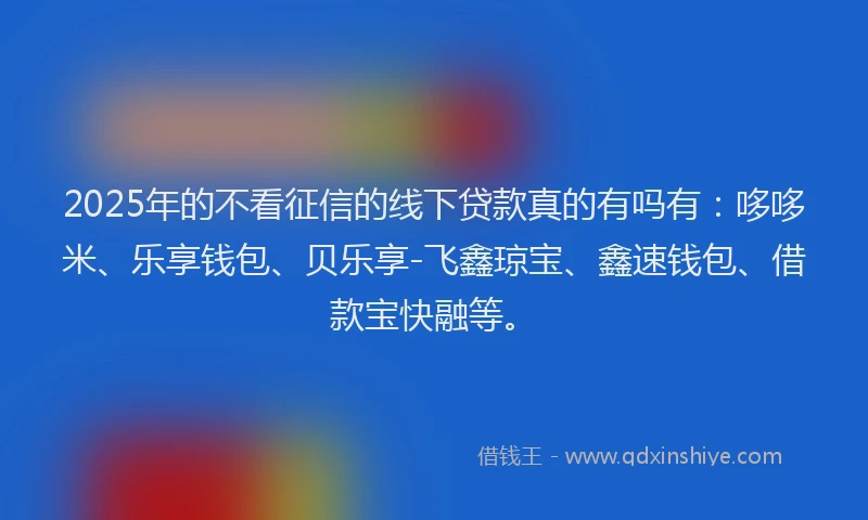2025年的不看征信的线下贷款真的有吗有：哆哆米、乐享钱包、贝乐享-飞鑫琼宝、鑫速钱包、借款宝快融等。