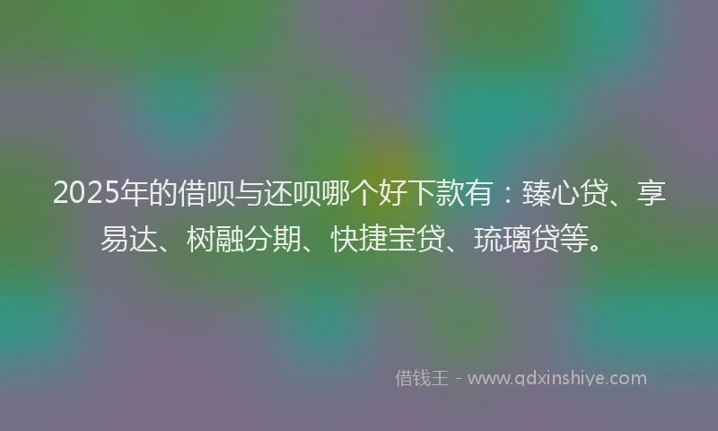2025年的借呗与还呗哪个好下款有：臻心贷、享易达、树融分期、快捷宝贷、琉璃贷等。