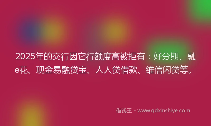 2025年的交行因它行额度高被拒有：好分期、融e花、现金易融贷宝、人人贷借款、维信闪贷等。