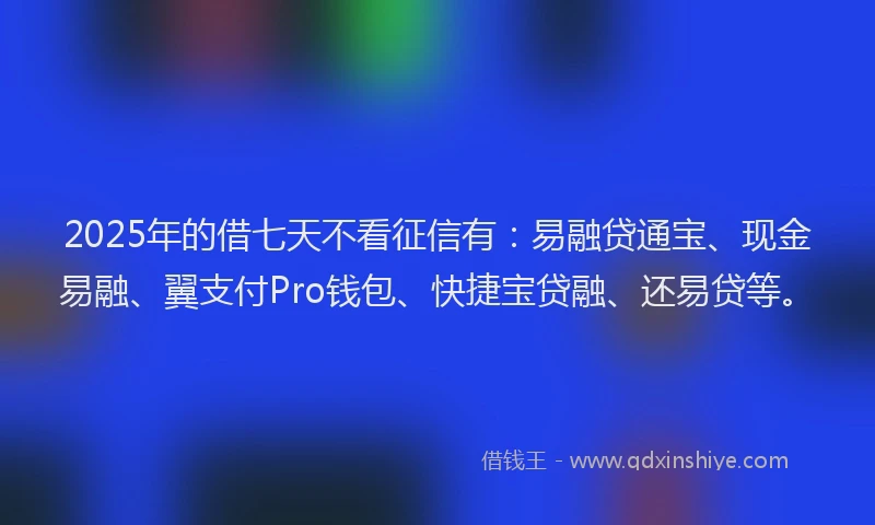 2025年的借七天不看征信有：易融贷通宝、现金易融、翼支付Pro钱包、快捷宝贷融、还易贷等。