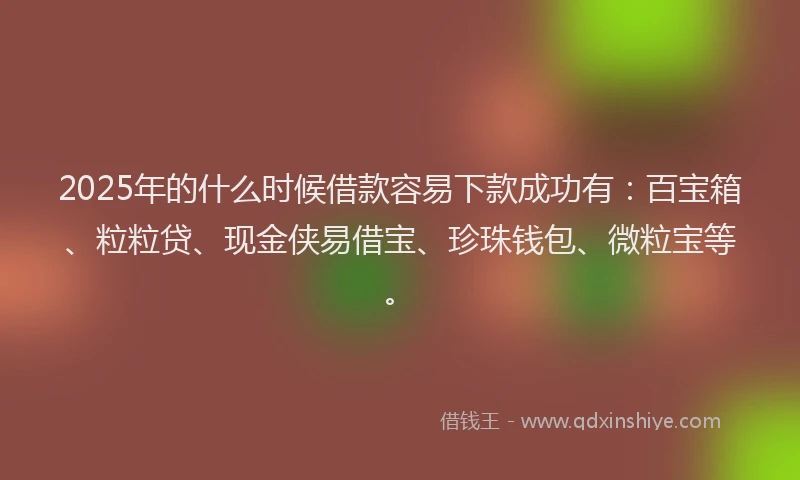 2025年的什么时候借款容易下款成功有：百宝箱、粒粒贷、现金侠易借宝、珍珠钱包、微粒宝等。